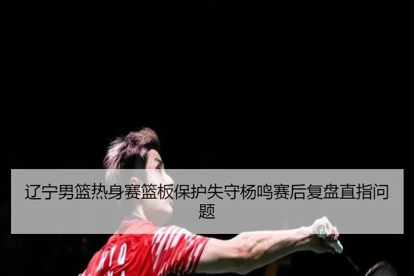辽宁男篮热身赛篮板保护失守杨鸣赛后复盘直指问题（HTHSportsapp）