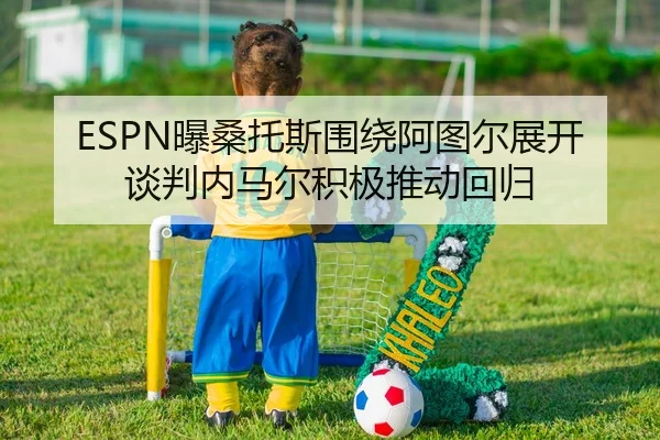 ESPN曝桑托斯围绕阿图尔展开谈判内马尔积极推动回归 | HTHSportsapp