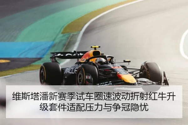 维斯塔潘新赛季试车圈速波动折射红牛升级套件适配压力与争冠隐忧（HTHSportsapp）